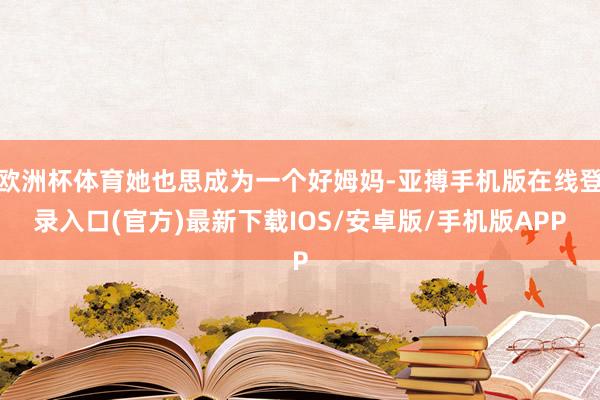 欧洲杯体育她也思成为一个好姆妈-亚搏手机版在线登录入口(官方)最新下载IOS/安卓版/手机版APP