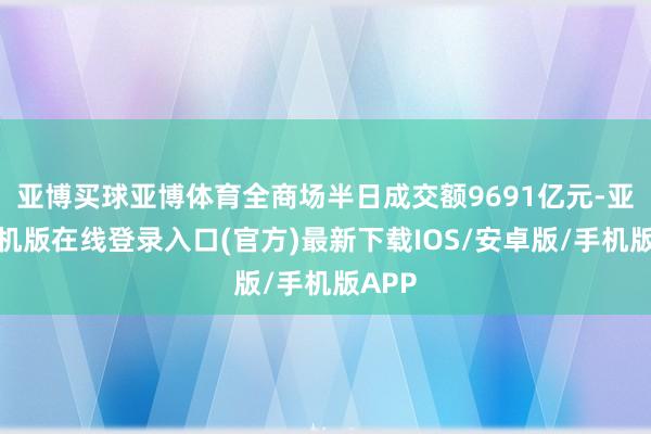亚博买球亚博体育全商场半日成交额9691亿元-亚搏手机版在线登录入口(官方)最新下载IOS/安卓版/手机版APP