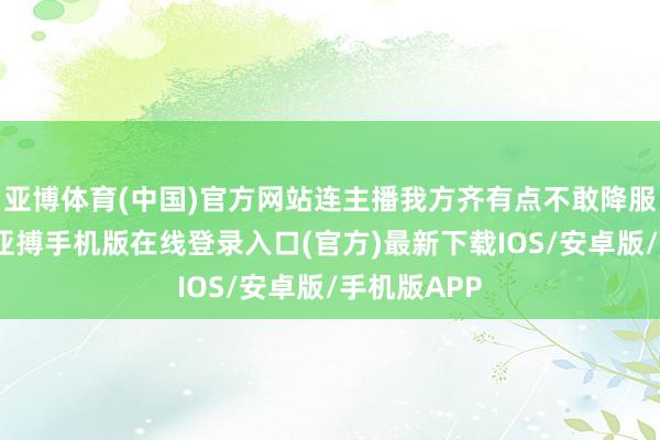 亚博体育(中国)官方网站连主播我方齐有点不敢降服这个音信-亚搏手机版在线登录入口(官方)最新下载IOS/安卓版/手机版APP