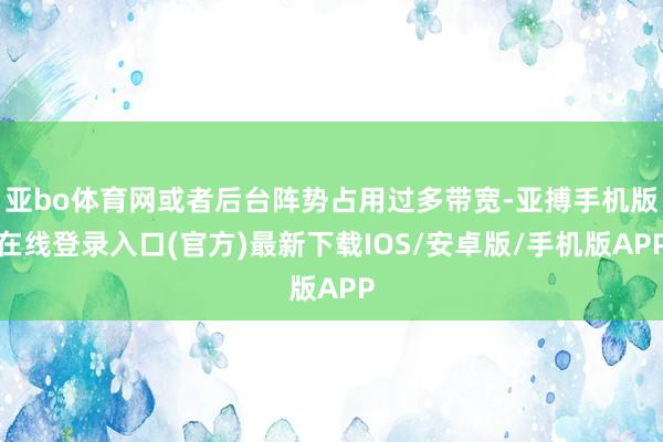 亚bo体育网或者后台阵势占用过多带宽-亚搏手机版在线登录入口(官方)最新下载IOS/安卓版/手机版APP