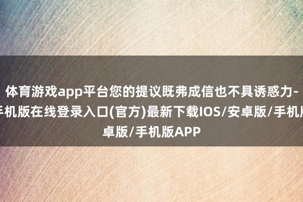 体育游戏app平台您的提议既弗成信也不具诱惑力-亚搏手机版在线登录入口(官方)最新下载IOS/安卓版/手机版APP