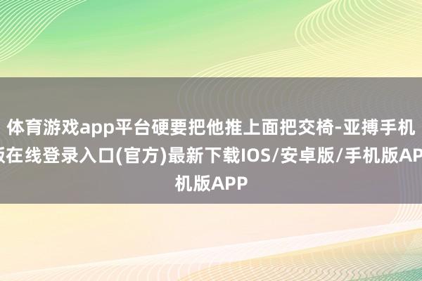 体育游戏app平台硬要把他推上面把交椅-亚搏手机版在线登录入口(官方)最新下载IOS/安卓版/手机版APP