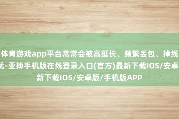 体育游戏app平台常常会被高延长、频繁丢包、掉线等收罗勤快困扰-亚搏手机版在线登录入口(官方)最新下载IOS/安卓版/手机版APP
