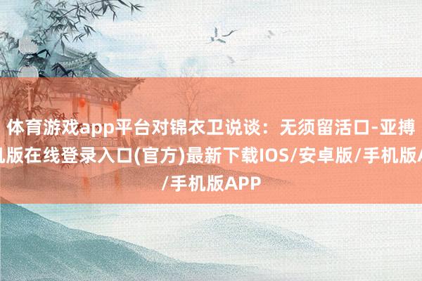 体育游戏app平台对锦衣卫说谈：无须留活口-亚搏手机版在线登录入口(官方)最新下载IOS/安卓版/手机版APP