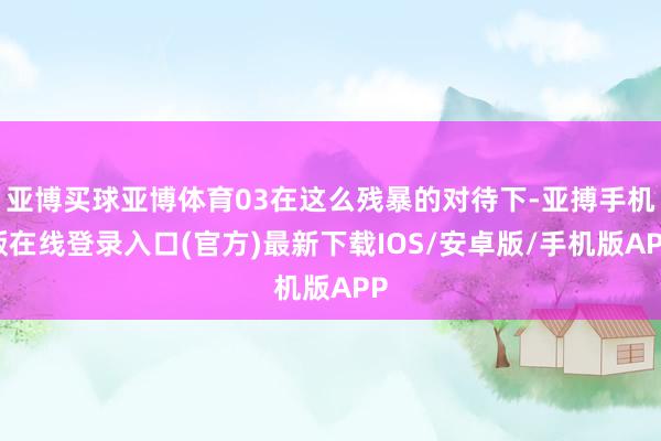 亚博买球亚博体育03在这么残暴的对待下-亚搏手机版在线登录入口(官方)最新下载IOS/安卓版/手机版APP