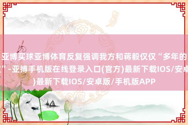 亚博买球亚博体育反复强调我方和蒋毅仅仅“多年的共事、好一又友”-亚搏手机版在线登录入口(官方)最新下载IOS/安卓版/手机版APP