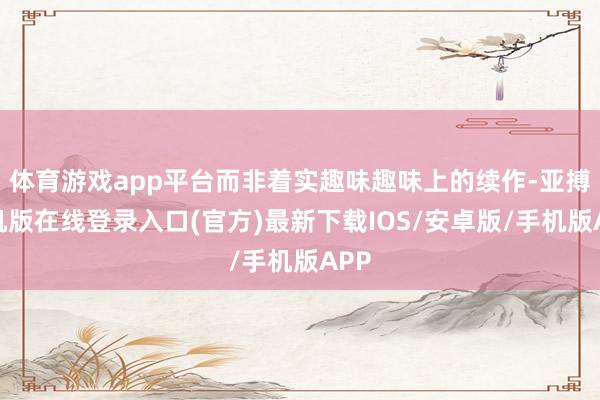 体育游戏app平台而非着实趣味趣味上的续作-亚搏手机版在线登录入口(官方)最新下载IOS/安卓版/手机版APP