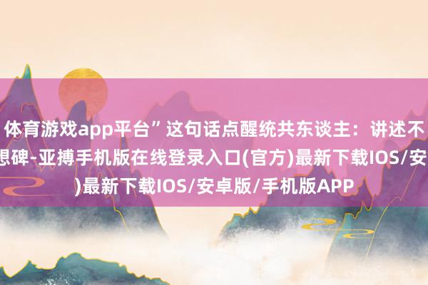体育游戏app平台”这句话点醒统共东谈主：讲述不是普天同庆的追想碑-亚搏手机版在线登录入口(官方)最新下载IOS/安卓版/手机版APP