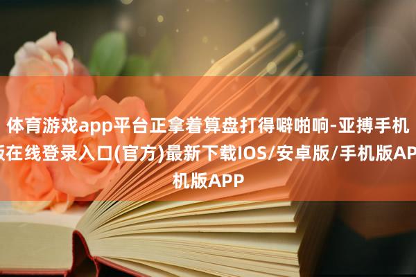 体育游戏app平台正拿着算盘打得噼啪响-亚搏手机版在线登录入口(官方)最新下载IOS/安卓版/手机版APP