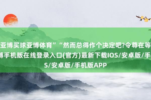 亚博买球亚博体育”“然而总得作个决定吧?令尊在等着呢-亚搏手机版在线登录入口(官方)最新下载IOS/安卓版/手机版APP