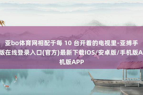 亚bo体育网相配于每 10 台开着的电视里-亚搏手机版在线登录入口(官方)最新下载IOS/安卓版/手机版APP