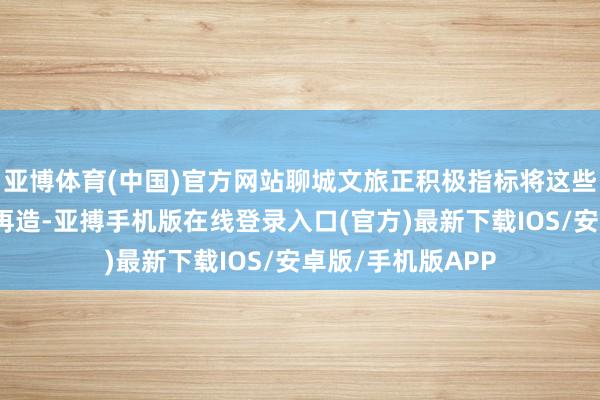 亚博体育(中国)官方网站聊城文旅正积极指标将这些素材进行碎屑化再造-亚搏手机版在线登录入口(官方)最新下载IOS/安卓版/手机版APP