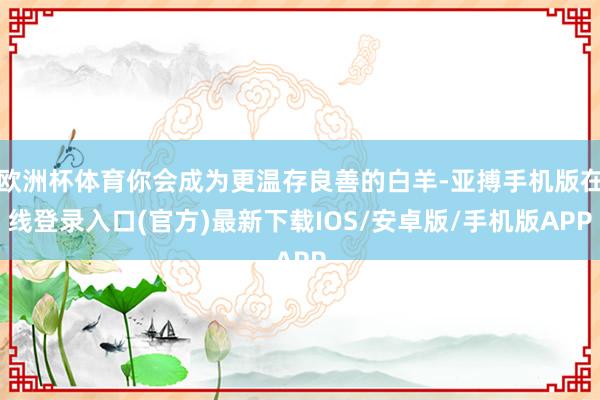 欧洲杯体育你会成为更温存良善的白羊-亚搏手机版在线登录入口(官方)最新下载IOS/安卓版/手机版APP