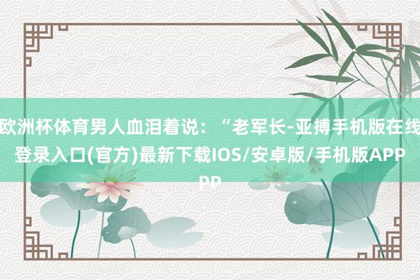 欧洲杯体育男人血泪着说：“老军长-亚搏手机版在线登录入口(官方)最新下载IOS/安卓版/手机版APP