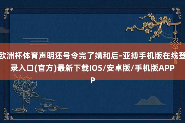 欧洲杯体育声明还号令完了媾和后-亚搏手机版在线登录入口(官方)最新下载IOS/安卓版/手机版APP