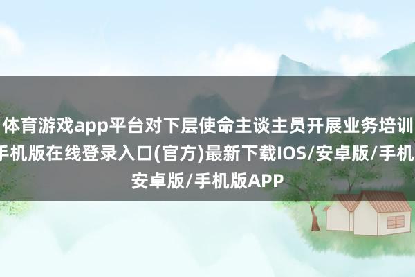 体育游戏app平台对下层使命主谈主员开展业务培训-亚搏手机版在线登录入口(官方)最新下载IOS/安卓版/手机版APP