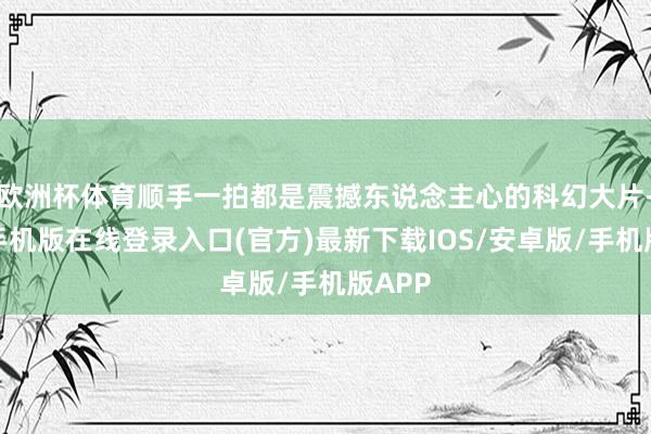 欧洲杯体育顺手一拍都是震撼东说念主心的科幻大片-亚搏手机版在线登录入口(官方)最新下载IOS/安卓版/手机版APP