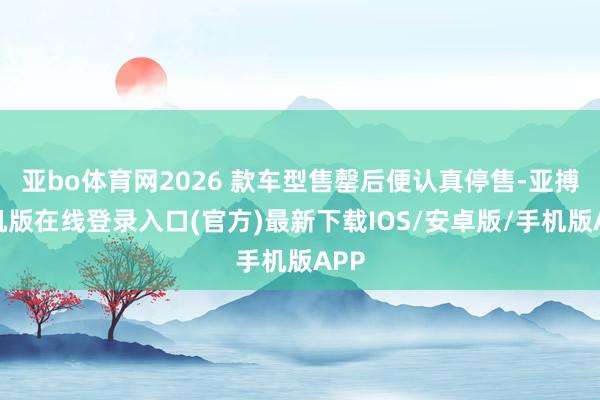 亚bo体育网2026 款车型售罄后便认真停售-亚搏手机版在线登录入口(官方)最新下载IOS/安卓版/手机版APP
