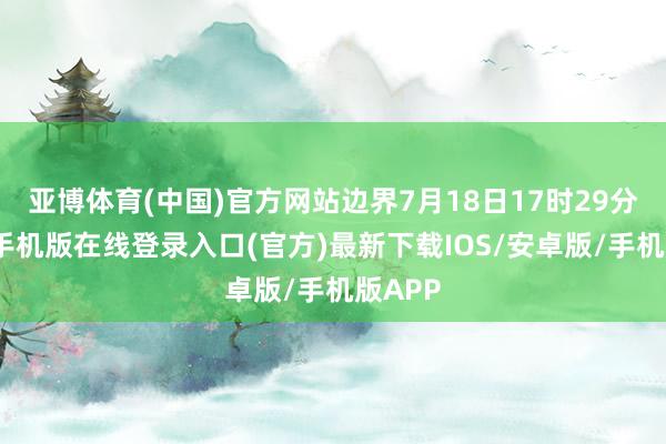 亚博体育(中国)官方网站边界7月18日17时29分-亚搏手机版在线登录入口(官方)最新下载IOS/安卓版/手机版APP
