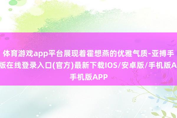 体育游戏app平台展现着霍想燕的优雅气质-亚搏手机版在线登录入口(官方)最新下载IOS/安卓版/手机版APP