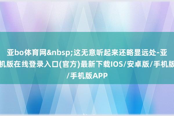亚bo体育网&nbsp;这无意听起来还略显远处-亚搏手机版在线登录入口(官方)最新下载IOS/安卓版/手机版APP