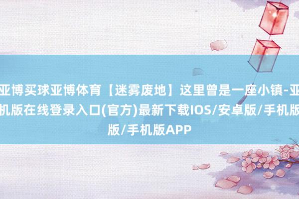 亚博买球亚博体育【迷雾废地】这里曾是一座小镇-亚搏手机版在线登录入口(官方)最新下载IOS/安卓版/手机版APP