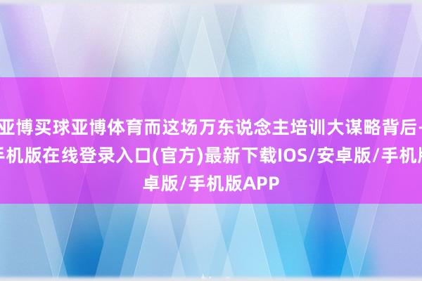 亚博买球亚博体育而这场万东说念主培训大谋略背后-亚搏手机版在线登录入口(官方)最新下载IOS/安卓版/手机版APP